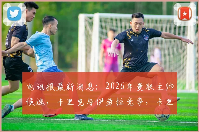 电讯报最新消息：2026年曼联主帅候选，卡里克与伊劳拉竞争，卡里克仍是热门人选