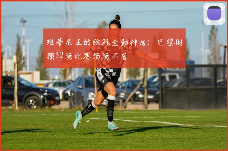 维蒂尼亚的欧冠全勤神话：巴黎时期52场比赛场场不落
