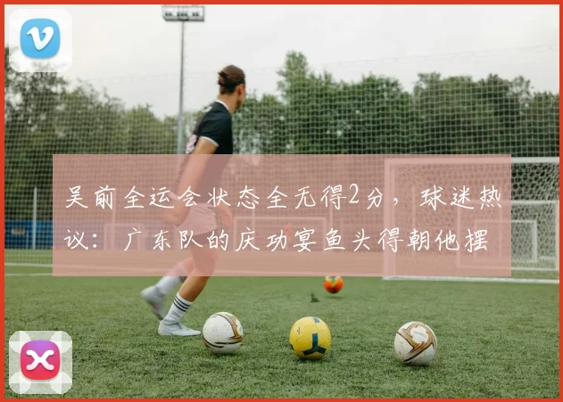 吴前全运会状态全无得2分，球迷热议：广东队的庆功宴鱼头得朝他摆