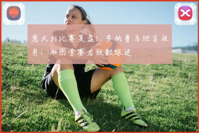 意大利比赛复盘：多纳鲁马坦言放弃，加图索赛后致歉球迷