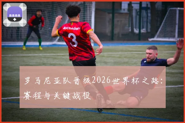 罗马尼亚队晋级2026世界杯之路:赛程与关键战役