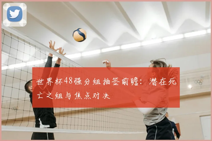 世界杯48强分组抽签前瞻：潜在死亡之组与焦点对决