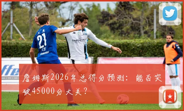 詹姆斯2026年总得分预测：能否突破45000分大关？