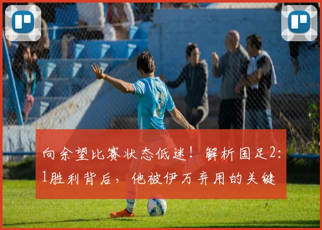 向余望比赛状态低迷!解析国足2:1胜利背后,他被伊万弃用的关键