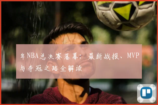 年NBA总决赛落幕：最新战报、MVP与夺冠之路全解读