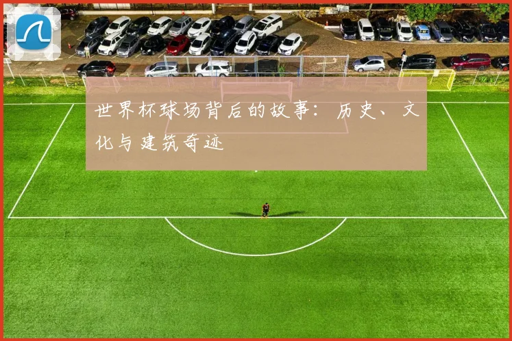 世界杯球场背后的故事：历史、文化与建筑奇迹
