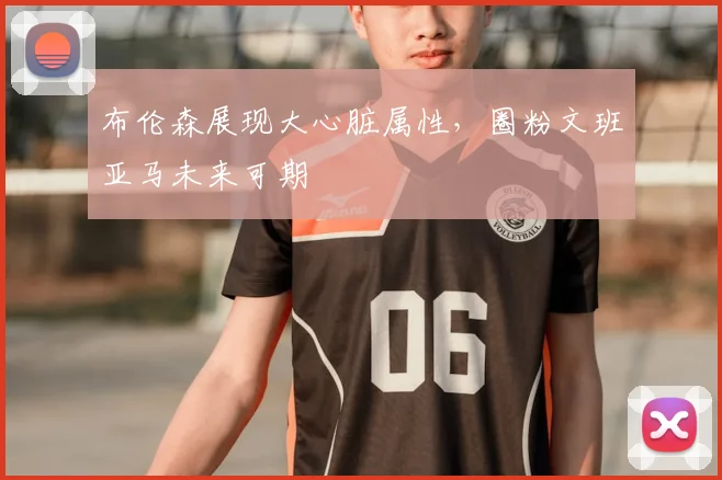 布伦森展现大心脏属性，圈粉文班亚马未来可期