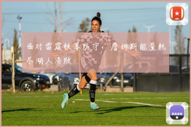 面对雷霆铁幕防守,詹姆斯能量耗尽湖人溃败
