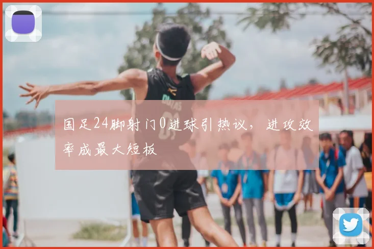 国足24脚射门0进球引热议，进攻效率成最大短板
