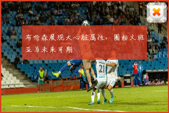 布伦森展现大心脏属性，圈粉文班亚马未来可期