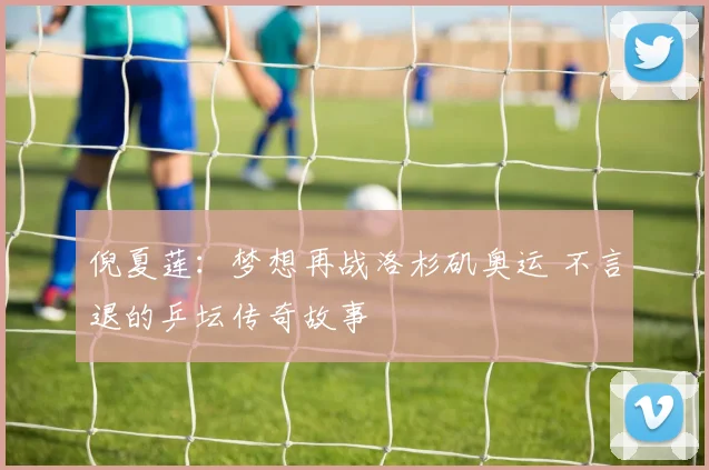 倪夏莲：梦想再战洛杉矶奥运 不言退的乒坛传奇故事