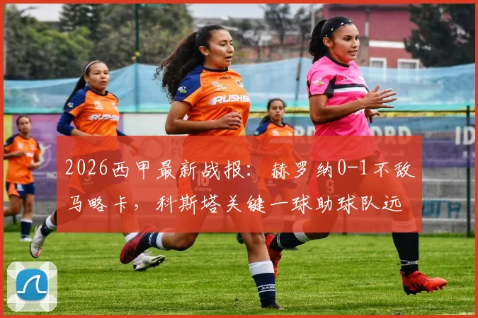 2026西甲最新战报:赫罗纳0-1不敌马略卡,科斯塔关键一球助球队远离降级区,实时积分榜解析