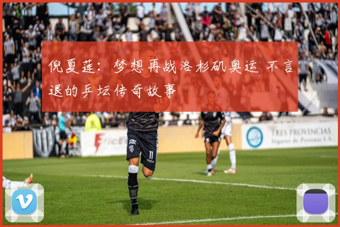 倪夏莲:梦想再战洛杉矶奥运 不言退的乒坛传奇故事